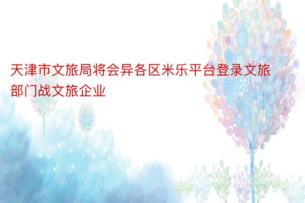 天津市文旅局将会异各区米乐平台登录文旅部门战文旅企业