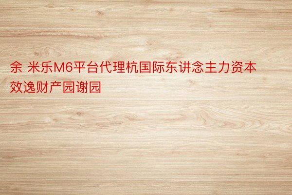 余 米乐M6平台代理杭国际东讲念主力资本效逸财产园谢园